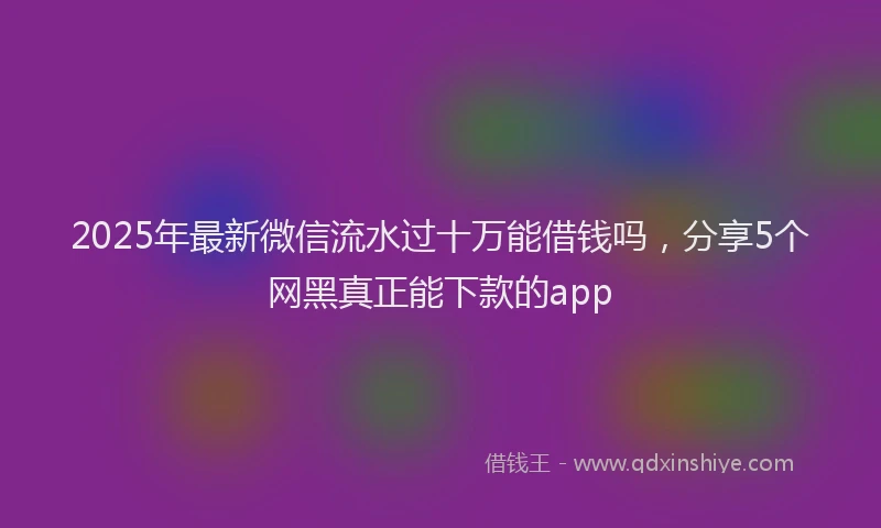 2025年最新微信流水过十万能借钱吗，分享5个网黑真正能下款的app