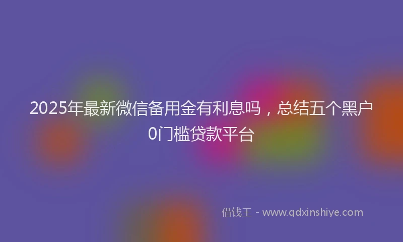 2025年最新微信备用金有利息吗，总结五个黑户0门槛贷款平台