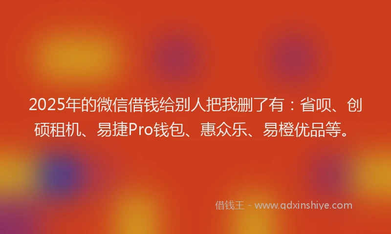 2025年的微信借钱给别人把我删了有：省呗、创硕租机、易捷Pro钱包、惠众乐、易橙优品等。