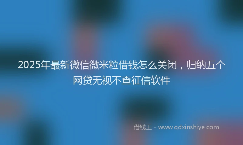 2025年最新微信微米粒借钱怎么关闭，归纳五个网贷无视不查征信软件