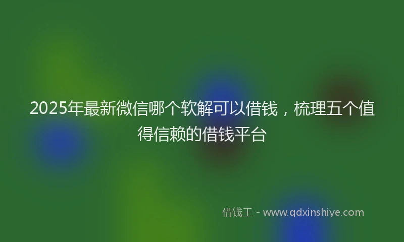 2025年最新微信哪个软解可以借钱，梳理五个值得信赖的借钱平台