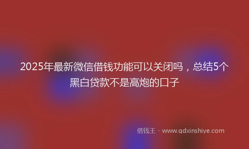 2025年最新微信借钱功能可以关闭吗，总结5个黑白贷款不是高炮的口子