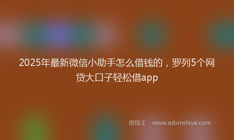 2025年最新微信小助手怎么借钱的，罗列5个网贷大口子轻松借app