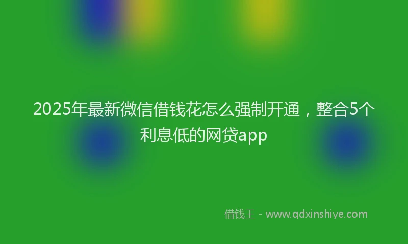 2025年最新微信借钱花怎么强制开通，整合5个利息低的网贷app