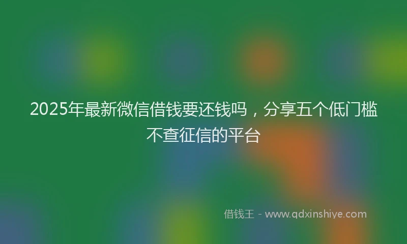 2025年最新微信借钱要还钱吗，分享五个低门槛不查征信的平台