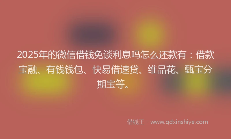 2025年的微信借钱免谈利息吗怎么还款有：借款宝融、有钱钱包、快易借速贷、维品花、甄宝分期宝等。