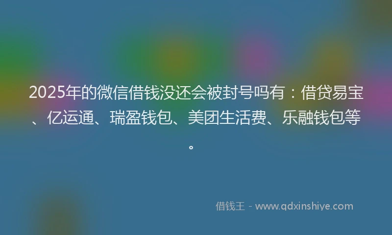 2025年的微信借钱没还会被封号吗有：借贷易宝、亿运通、瑞盈钱包、美团生活费、乐融钱包等。