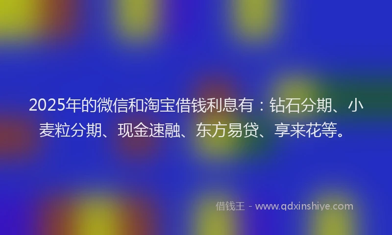 2025年的微信和淘宝借钱利息有：钻石分期、小麦粒分期、现金速融、东方易贷、享来花等。