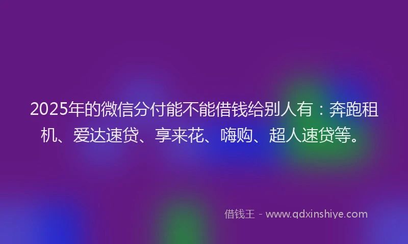 2025年的微信分付能不能借钱给别人有：奔跑租机、爱达速贷、享来花、嗨购、超人速贷等。
