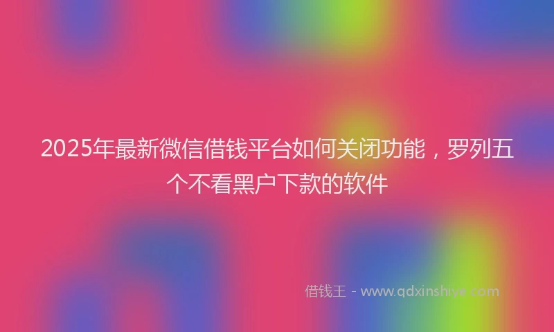 2025年最新微信借钱平台如何关闭功能，罗列五个不看黑户下款的软件