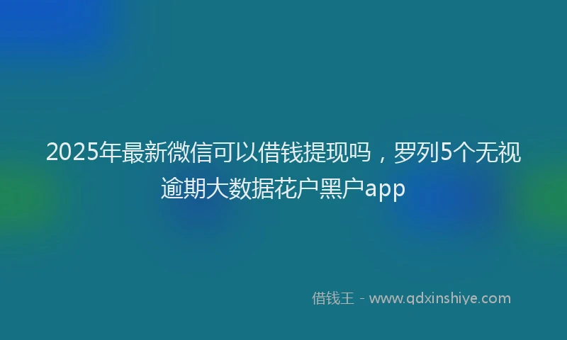 2025年最新微信可以借钱提现吗，罗列5个无视逾期大数据花户黑户app