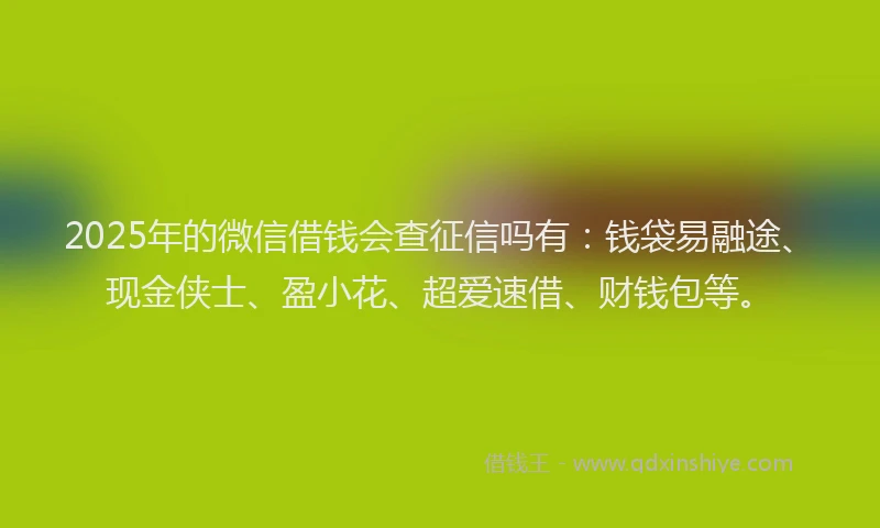 2025年的微信借钱会查征信吗有：钱袋易融途、现金侠士、盈小花、超爱速借、财钱包等。
