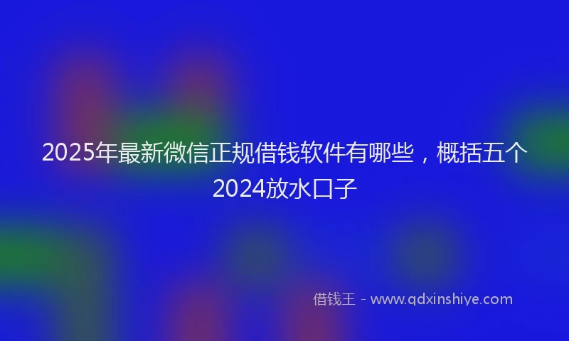 2025年最新微信正规借钱软件有哪些，概括五个2024放水口子