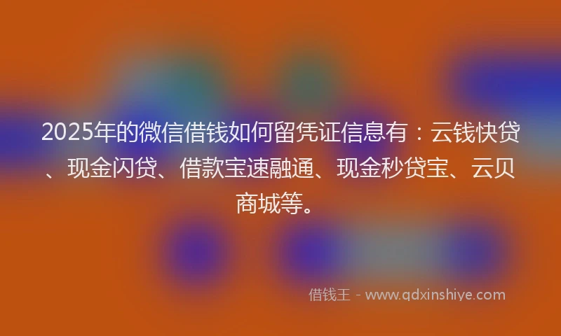 2025年的微信借钱如何留凭证信息有：云钱快贷、现金闪贷、借款宝速融通、现金秒贷宝、云贝商城等。