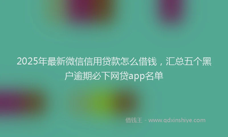2025年最新微信信用贷款怎么借钱，汇总五个黑户逾期必下网贷app名单