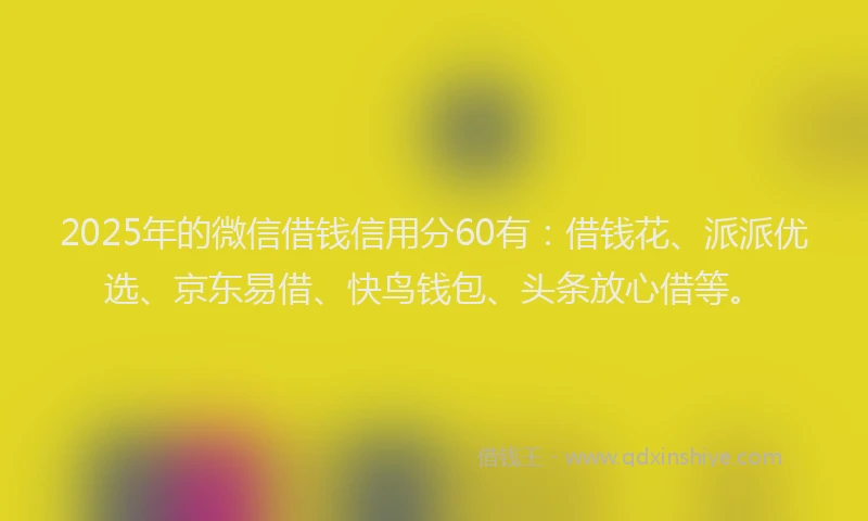 2025年的微信借钱信用分60有：借钱花、派派优选、京东易借、快鸟钱包、头条放心借等。