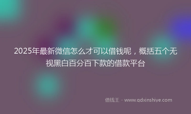 2025年最新微信怎么才可以借钱呢，概括五个无视黑白百分百下款的借款平台
