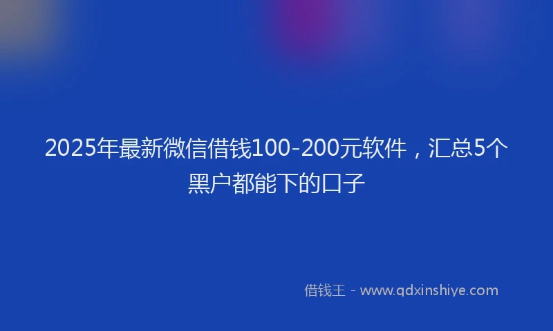 2025年最新微信借钱100-200元软件，汇总5个黑户都能下的口子