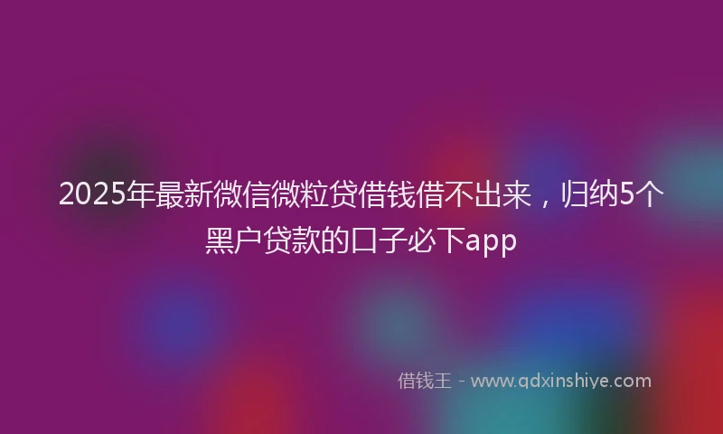 2025年最新微信微粒贷借钱借不出来，归纳5个黑户贷款的口子必下app