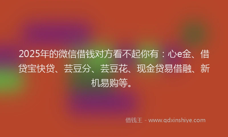 2025年的微信借钱对方看不起你有：心e金、借贷宝快贷、芸豆分、芸豆花、现金贷易借融、新机易购等。