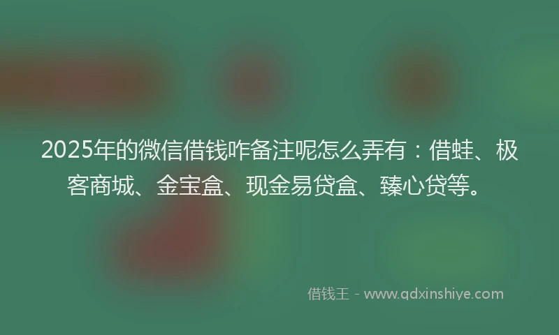 2025年的微信借钱咋备注呢怎么弄有：借蛙、极客商城、金宝盒、现金易贷盒、臻心贷等。