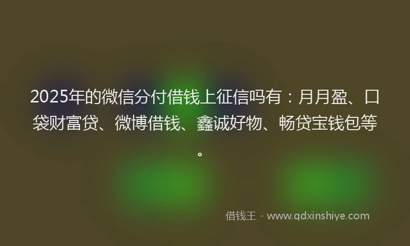 2025年的微信分付借钱上征信吗有：月月盈、口袋财富贷、微博借钱、鑫诚好物、畅贷宝钱包等。