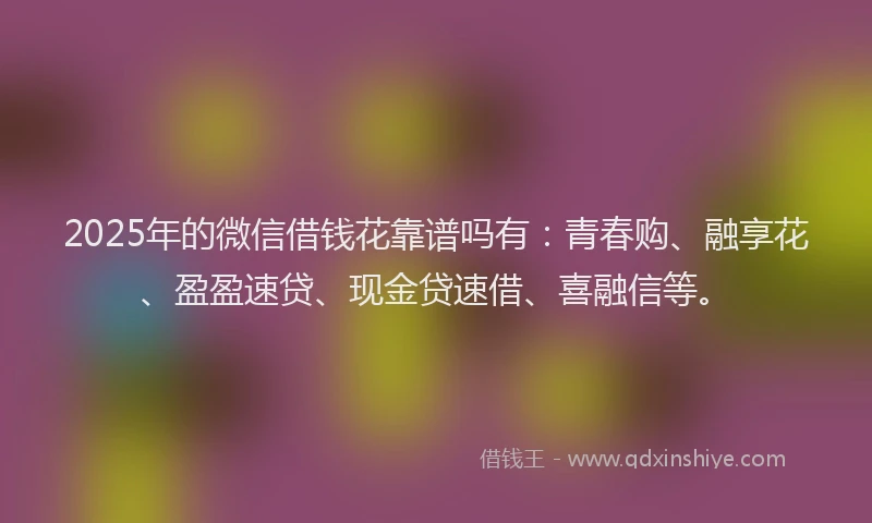 2025年的微信借钱花靠谱吗有：青春购、融享花、盈盈速贷、现金贷速借、喜融信等。