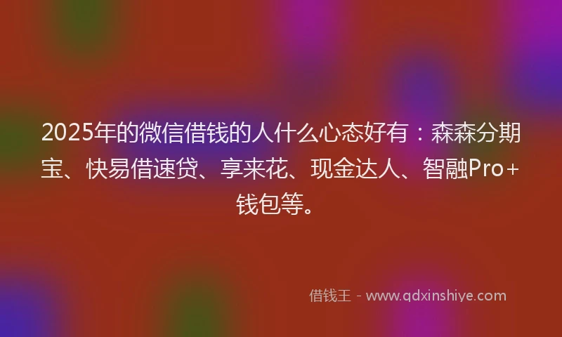 2025年的微信借钱的人什么心态好有：森森分期宝、快易借速贷、享来花、现金达人、智融Pro+钱包等。