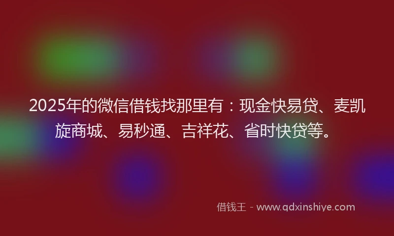 2025年的微信借钱找那里有：现金快易贷、麦凯旋商城、易秒通、吉祥花、省时快贷等。