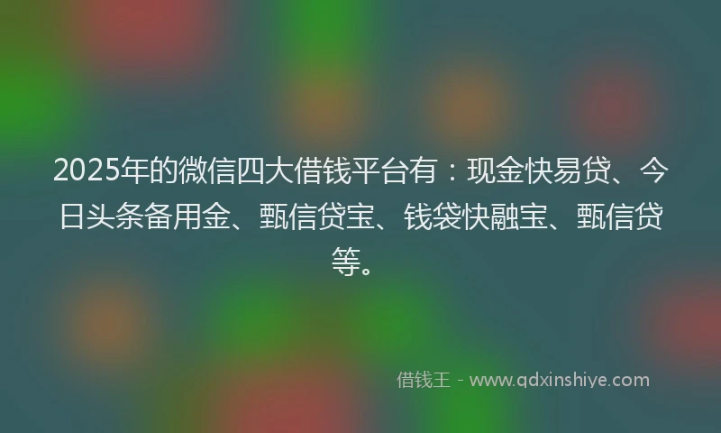 2025年的微信四大借钱平台有：现金快易贷、今日头条备用金、甄信贷宝、钱袋快融宝、甄信贷等。