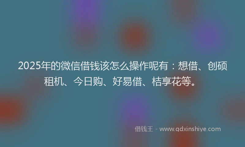 2025年的微信借钱该怎么操作呢有：想借、创硕租机、今日购、好易借、桔享花等。
