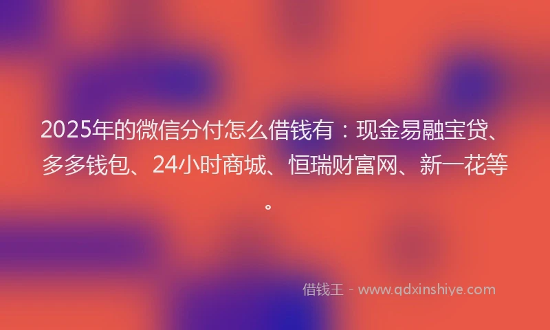 2025年的微信分付怎么借钱有：现金易融宝贷、多多钱包、24小时商城、恒瑞财富网、新一花等。