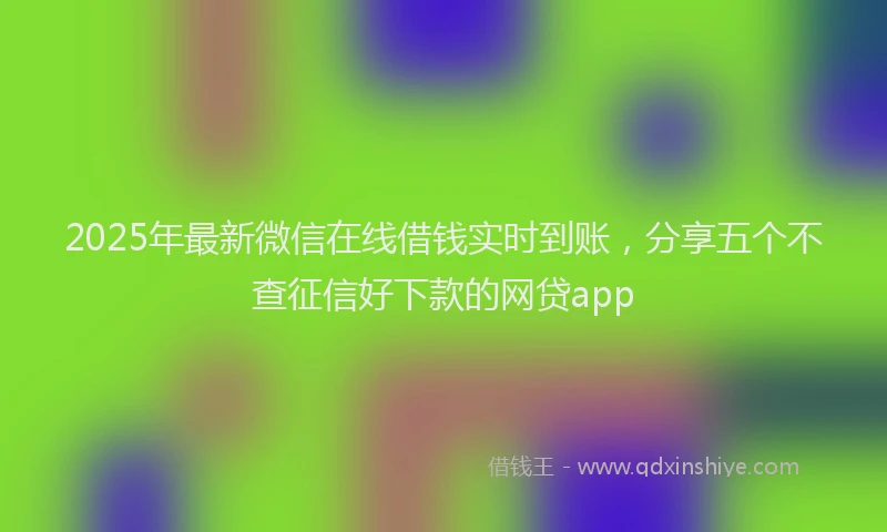 2025年最新微信在线借钱实时到账，分享五个不查征信好下款的网贷app