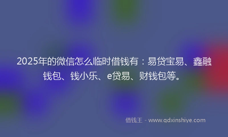 2025年的微信怎么临时借钱有：易贷宝易、鑫融钱包、钱小乐、e贷易、财钱包等。