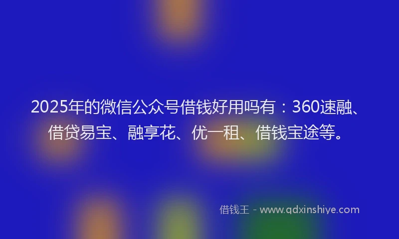 2025年的微信公众号借钱好用吗有：360速融、借贷易宝、融享花、优一租、借钱宝途等。