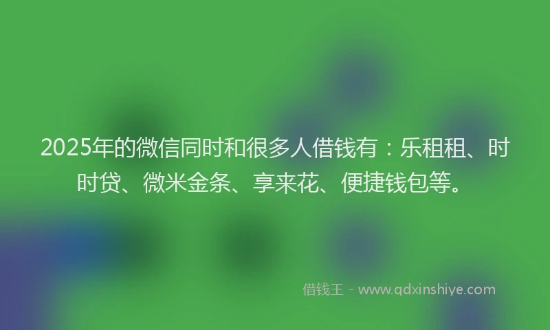 2025年的微信同时和很多人借钱有：乐租租、时时贷、微米金条、享来花、便捷钱包等。