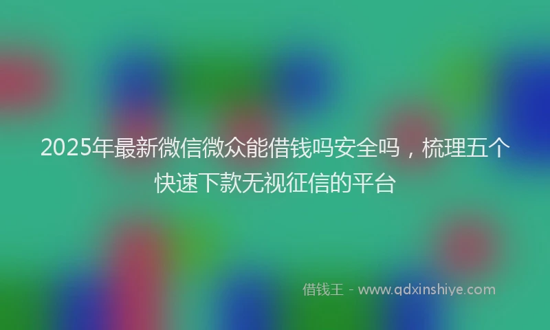 2025年最新微信微众能借钱吗安全吗，梳理五个快速下款无视征信的平台