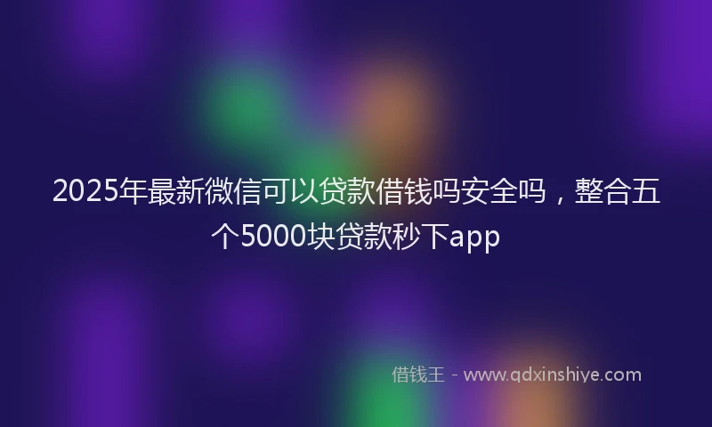 2025年最新微信可以贷款借钱吗安全吗，整合五个5000块贷款秒下app