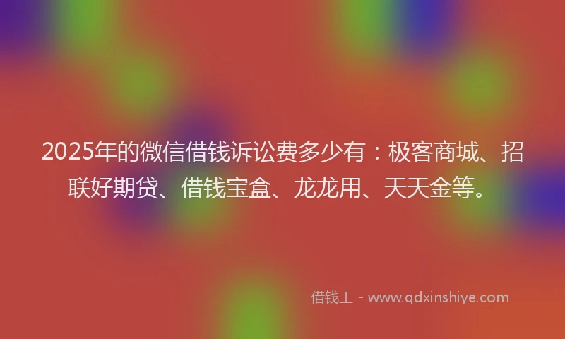 2025年的微信借钱诉讼费多少有：极客商城、招联好期贷、借钱宝盒、龙龙用、天天金等。