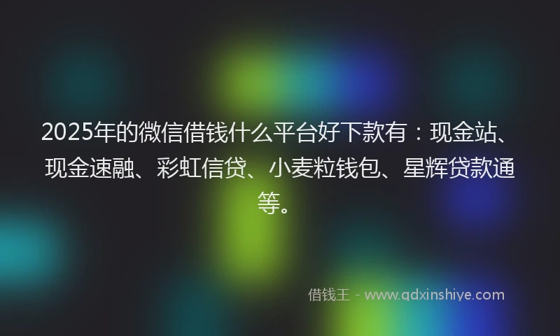 2025年的微信借钱什么平台好下款有：现金站、现金速融、彩虹信贷、小麦粒钱包、星辉贷款通等。