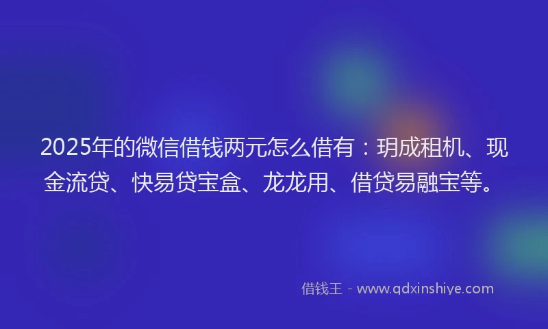 2025年的微信借钱两元怎么借有：玥成租机、现金流贷、快易贷宝盒、龙龙用、借贷易融宝等。
