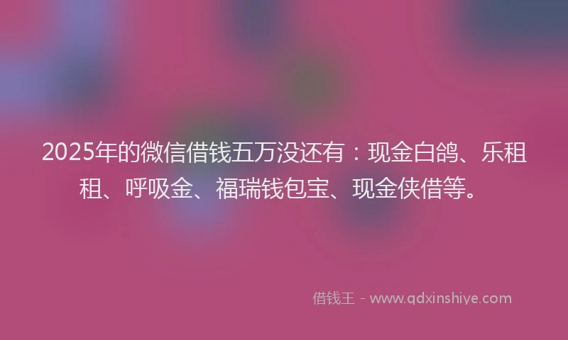 2025年的微信借钱五万没还有：现金白鸽、乐租租、呼吸金、福瑞钱包宝、现金侠借等。