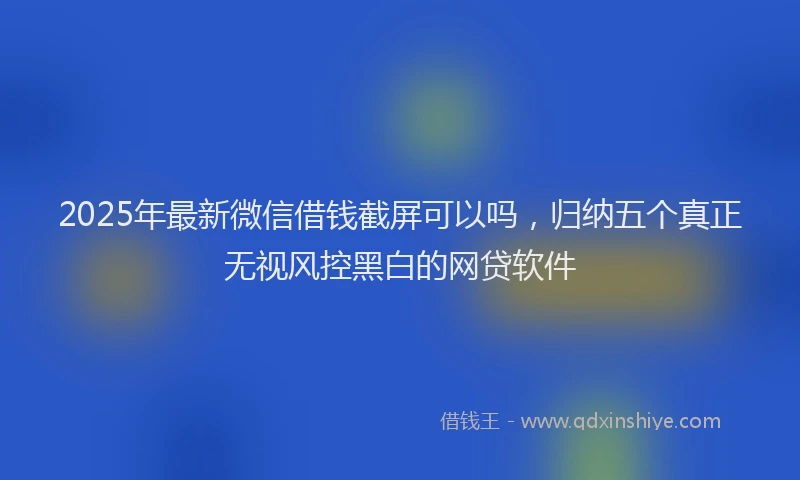 2025年最新微信借钱截屏可以吗，归纳五个真正无视风控黑白的网贷软件