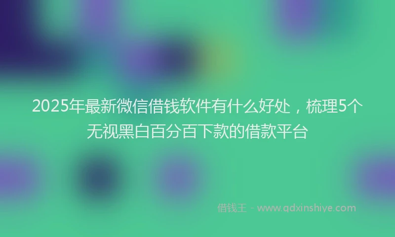2025年最新微信借钱软件有什么好处，梳理5个无视黑白百分百下款的借款平台