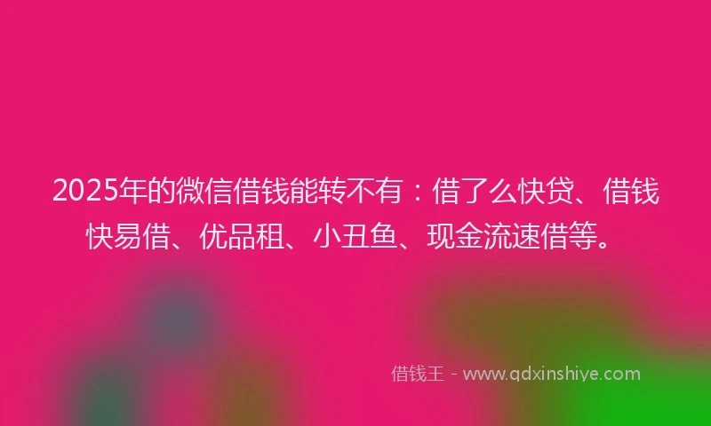 2025年的微信借钱能转不有：借了么快贷、借钱快易借、优品租、小丑鱼、现金流速借等。