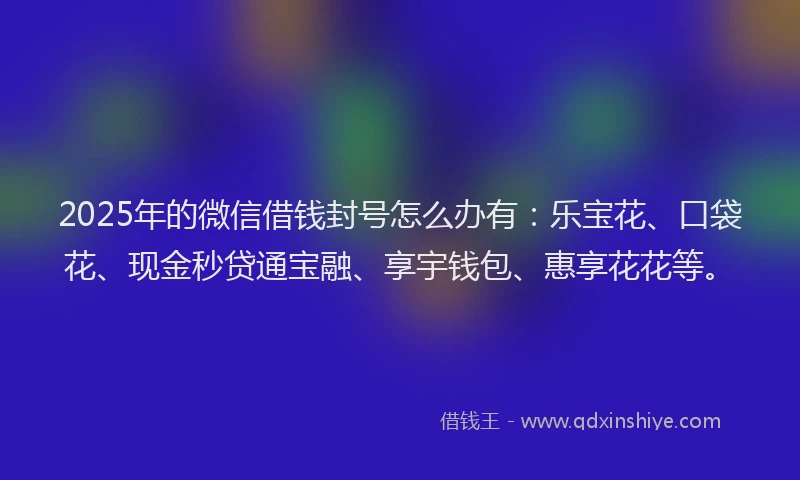 2025年的微信借钱封号怎么办有：乐宝花、口袋花、现金秒贷通宝融、享宇钱包、惠享花花等。