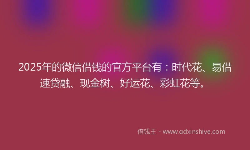 2025年的微信借钱的官方平台有：时代花、易借速贷融、现金树、好运花、彩虹花等。