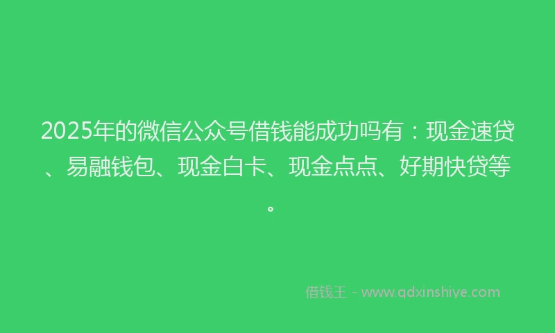 2025年的微信公众号借钱能成功吗有：现金速贷、易融钱包、现金白卡、现金点点、好期快贷等。
