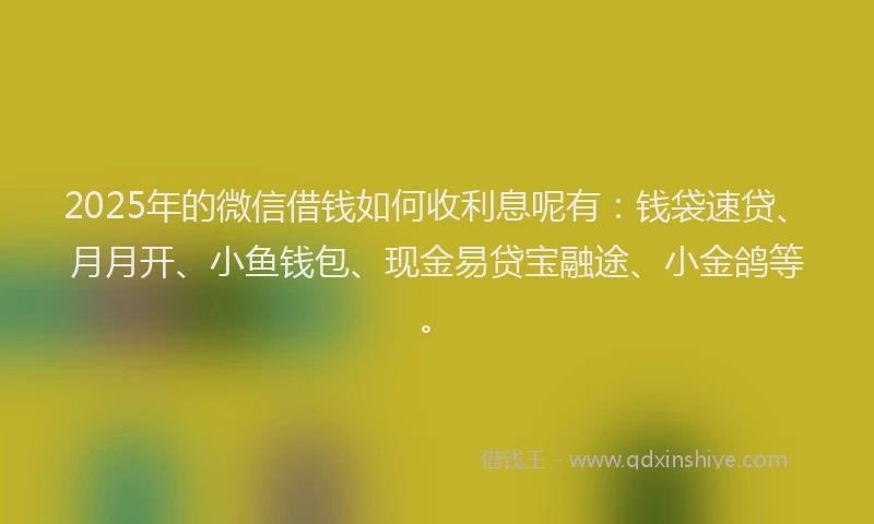 2025年的微信借钱如何收利息呢有：钱袋速贷、月月开、小鱼钱包、现金易贷宝融途、小金鸽等。