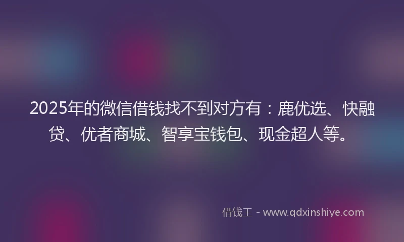 2025年的微信借钱找不到对方有：鹿优选、快融贷、优者商城、智享宝钱包、现金超人等。
